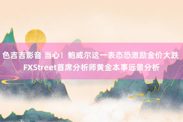 色吉吉影音 当心！鲍威尔这一表态恐激励金价大跌 FXStreet首席分析师黄金本事远景分析