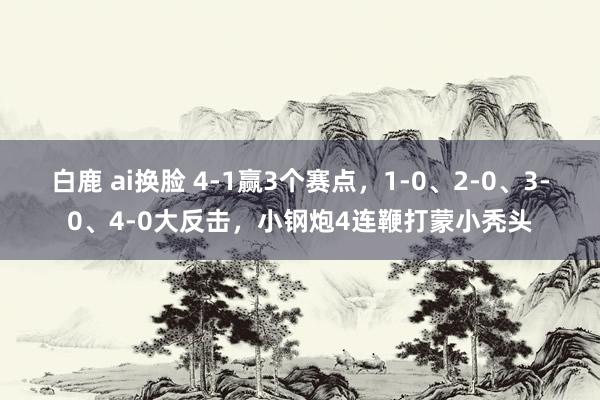 白鹿 ai换脸 4-1赢3个赛点，1-0、2-0、3-0、4-0大反击，小钢炮4连鞭打蒙小秃头