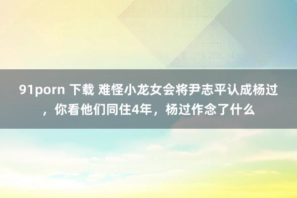 91porn 下载 难怪小龙女会将尹志平认成杨过，你看他们同住4年，杨过作念了什么