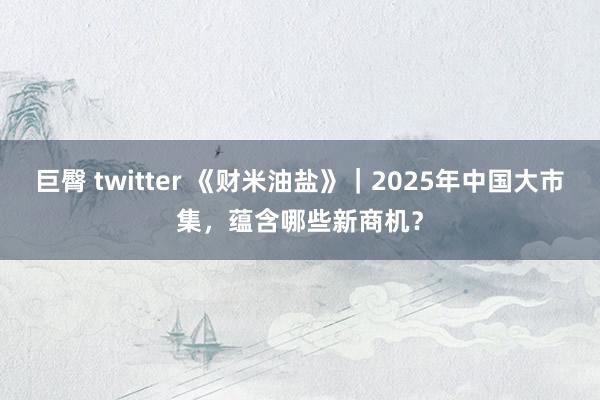 巨臀 twitter 《财米油盐》｜2025年中国大市集，蕴含哪些新商机？