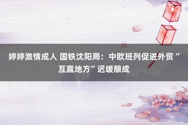 婷婷激情成人 国铁沈阳局：中欧班列促进外贸“互赢地方”迟缓酿成