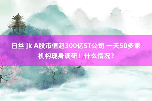 白丝 jk A股市值超300亿ST公司 一天50多家机构现身调研！什么情况？