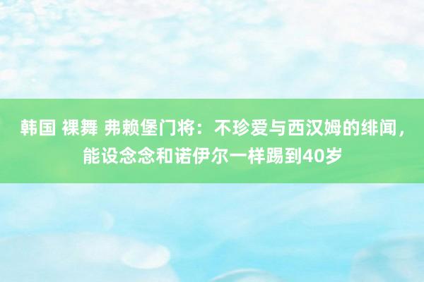 韩国 裸舞 弗赖堡门将：不珍爱与西汉姆的绯闻，能设念念和诺伊尔一样踢到40岁