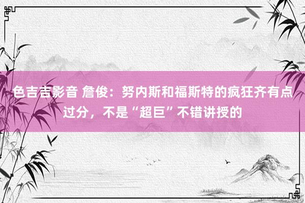 色吉吉影音 詹俊：努内斯和福斯特的疯狂齐有点过分，不是“超巨”不错讲授的