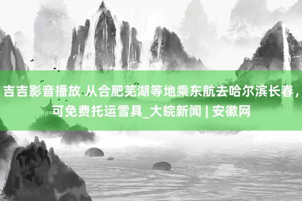 吉吉影音播放 从合肥芜湖等地乘东航去哈尔滨长春，可免费托运雪具_大皖新闻 | 安徽网