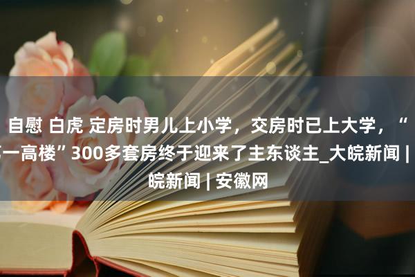 自慰 白虎 定房时男儿上小学，交房时已上大学，“宣城第一高楼”300多套房终于迎来了主东谈主_大皖新闻 | 安徽网