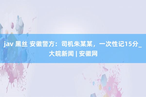 jav 黑丝 安徽警方：司机朱某某，一次性记15分_大皖新闻 | 安徽网