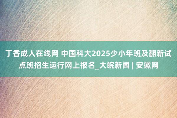 丁香成人在线网 中国科大2025少小年班及翻新试点班招生运行网上报名_大皖新闻 | 安徽网