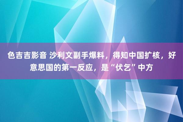 色吉吉影音 沙利文副手爆料，得知中国扩核，好意思国的第一反应，是“伏乞”中方