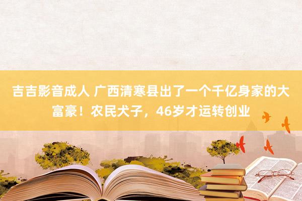 吉吉影音成人 广西清寒县出了一个千亿身家的大富豪！农民犬子，46岁才运转创业