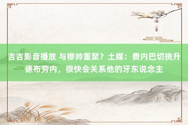 吉吉影音播放 与穆帅重聚？土媒：费内巴切挑升德布劳内，很快会关系他的牙东说念主