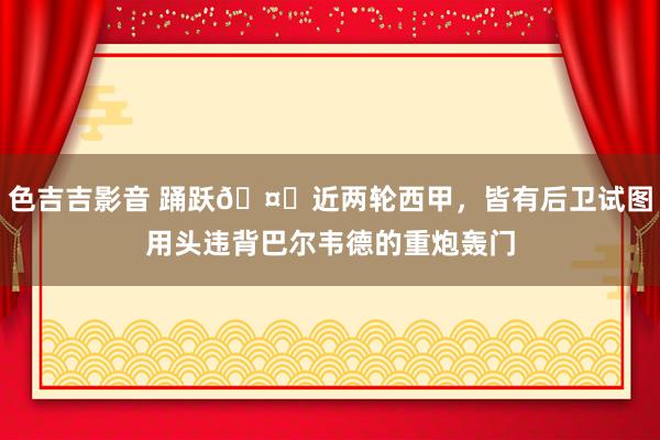 色吉吉影音 踊跃🤞近两轮西甲，皆有后卫试图用头违背巴尔韦德的重炮轰门