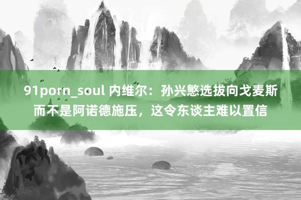 91porn_soul 内维尔：孙兴慜选拔向戈麦斯而不是阿诺德施压，这令东谈主难以置信