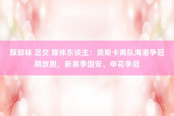 踩脚袜 足交 媒体东谈主：奥斯卡离队海港争冠期放胆，新赛季国安、申花争冠