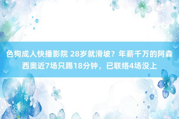 色狗成人快播影院 28岁就滑坡？年薪千万的阿森西奥近7场只踢18分钟，已联络4场没上