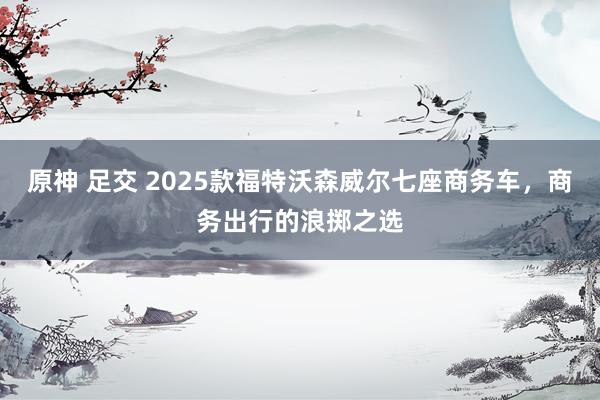 原神 足交 2025款福特沃森威尔七座商务车，商务出行的浪掷之选