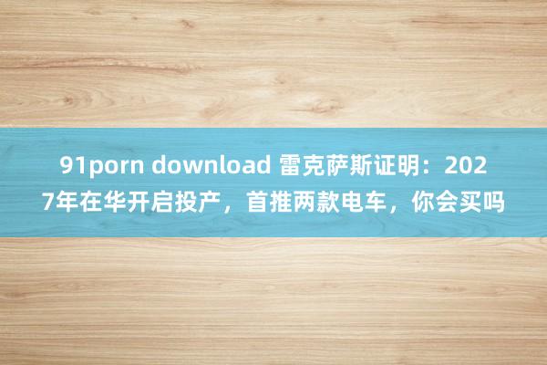 91porn download 雷克萨斯证明：2027年在华开启投产，首推两款电车，你会买吗