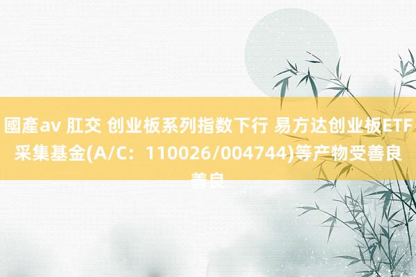 國產av 肛交 创业板系列指数下行 易方达创业板ETF采集基金(A/C：110026/004744)等产物受善良