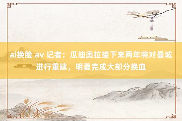 ai换脸 av 记者：瓜迪奥拉接下来两年将对曼城进行重建，明夏完成大部分换血