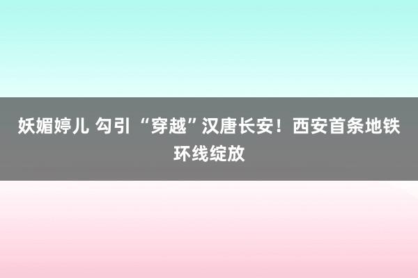 妖媚婷儿 勾引 “穿越”汉唐长安！西安首条地铁环线绽放