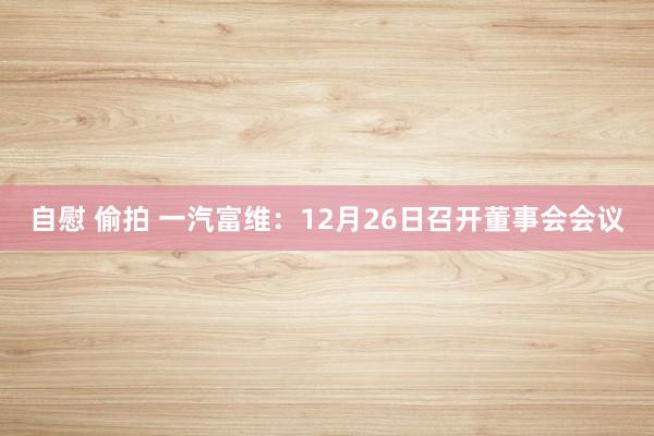 自慰 偷拍 一汽富维：12月26日召开董事会会议