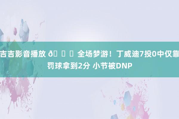 吉吉影音播放 😑全场梦游！丁威迪7投0中仅靠罚球拿到2分 小节被DNP