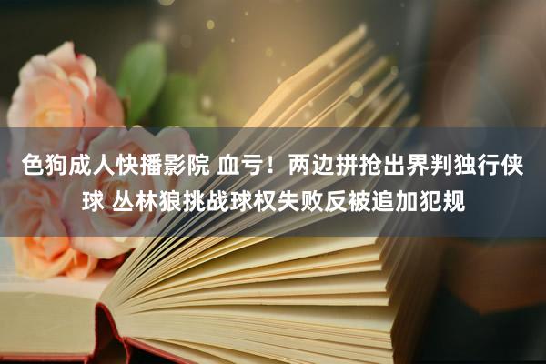 色狗成人快播影院 血亏！两边拼抢出界判独行侠球 丛林狼挑战球权失败反被追加犯规