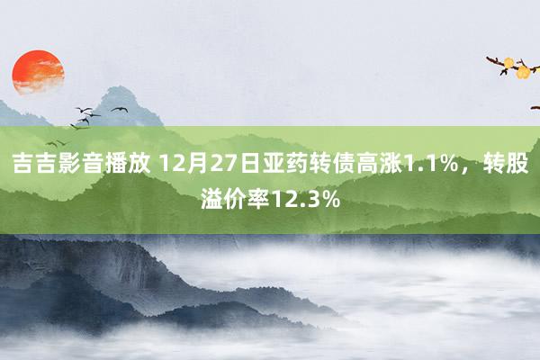 吉吉影音播放 12月27日亚药转债高涨1.1%，转股溢价率12.3%