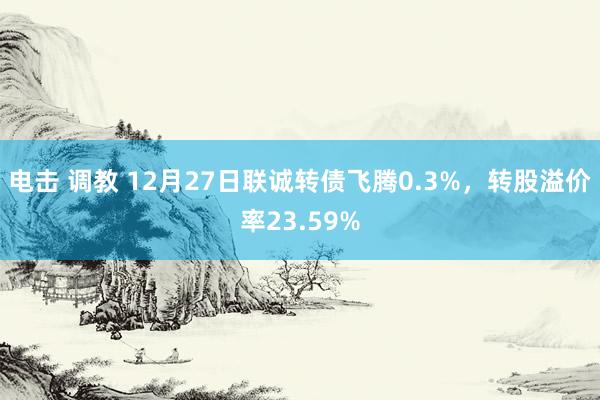 电击 调教 12月27日联诚转债飞腾0.3%，转股溢价率23.59%