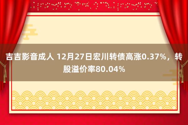 吉吉影音成人 12月27日宏川转债高涨0.37%，转股溢价率80.04%