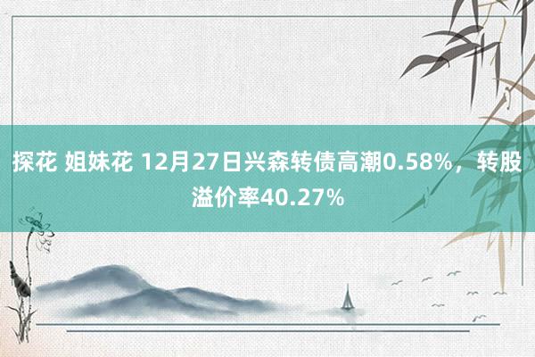 探花 姐妹花 12月27日兴森转债高潮0.58%，转股溢价率40.27%