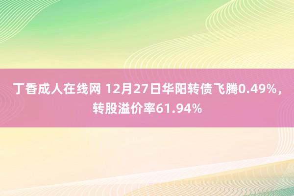 丁香成人在线网 12月27日华阳转债飞腾0.49%，转股溢价率61.94%