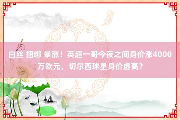 白丝 捆绑 暴涨！英超一哥今夜之间身价涨4000万欧元，切尔西球星身价虚高？