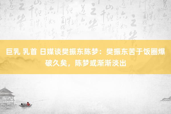 巨乳 乳首 日媒谈樊振东陈梦：樊振东苦于饭圈爆破久矣，陈梦或渐渐淡出