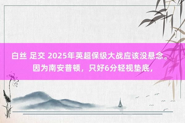 白丝 足交 2025年英超保级大战应该没悬念。 因为南安普顿，只好6分轻视垫底，