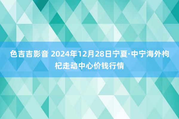 色吉吉影音 2024年12月28日宁夏·中宁海外枸杞走动中心价钱行情