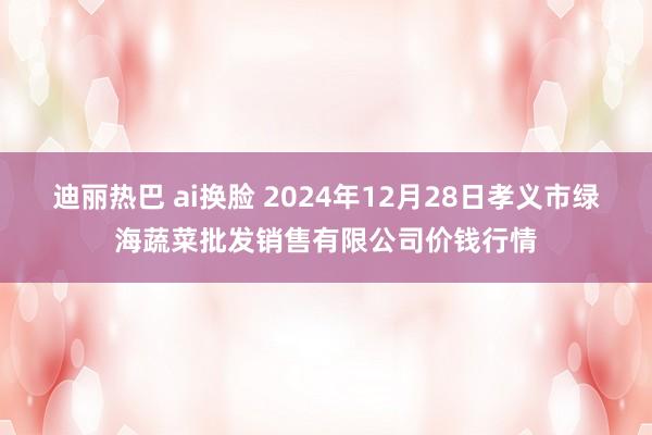 迪丽热巴 ai换脸 2024年12月28日孝义市绿海蔬菜批发销售有限公司价钱行情