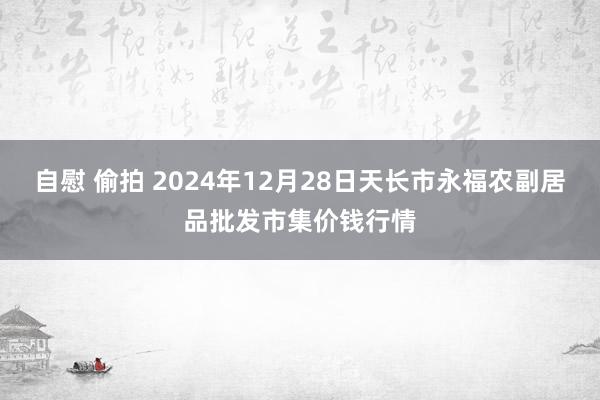 自慰 偷拍 2024年12月28日天长市永福农副居品批发市集价钱行情