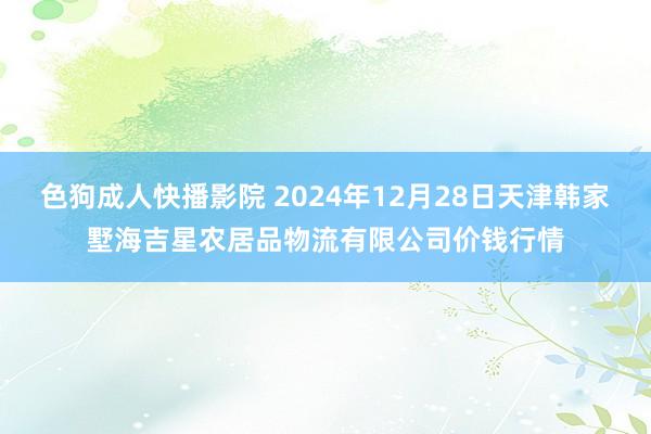 色狗成人快播影院 2024年12月28日天津韩家墅海吉星农居品物流有限公司价钱行情