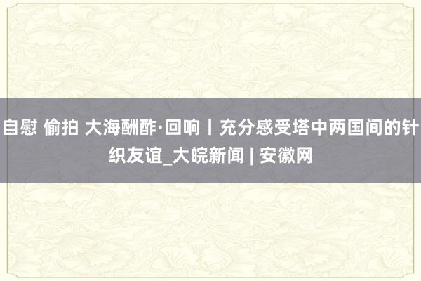 自慰 偷拍 大海酬酢·回响丨充分感受塔中两国间的针织友谊_大皖新闻 | 安徽网