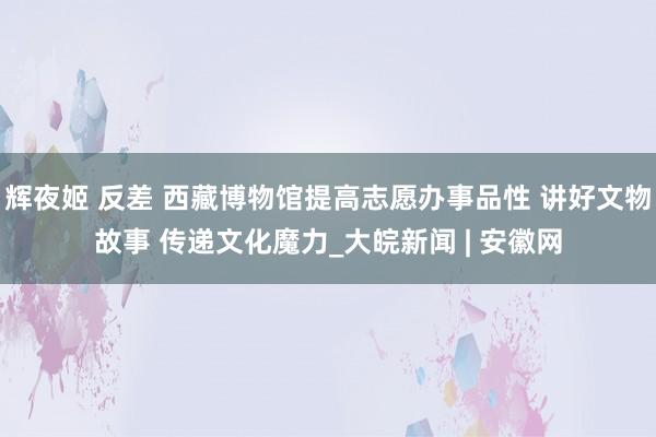 辉夜姬 反差 西藏博物馆提高志愿办事品性 讲好文物故事 传递文化魔力_大皖新闻 | 安徽网