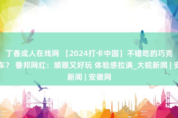 丁香成人在线网 【2024打卡中国】不错吃的巧克力赛车？ 番邦网红：顺眼又好玩 体验感拉满_大皖新闻 | 安徽网