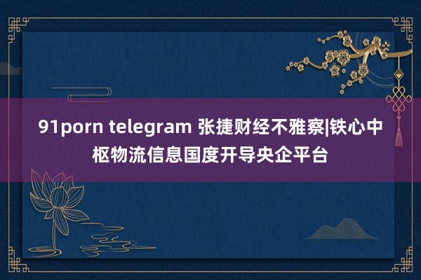 91porn telegram 张捷财经不雅察|铁心中枢物流信息国度开导央企平台