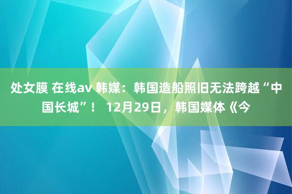 处女膜 在线av 韩媒：韩国造船照旧无法跨越“中国长城”！ 12月29日，韩国媒体《今