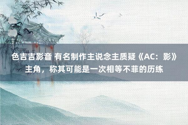 色吉吉影音 有名制作主说念主质疑《AC：影》主角，称其可能是一次相等不菲的历练