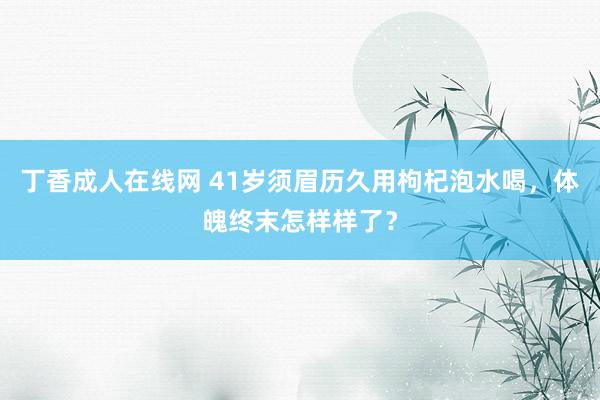 丁香成人在线网 41岁须眉历久用枸杞泡水喝，体魄终末怎样样了？