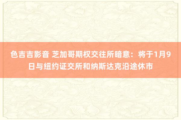 色吉吉影音 芝加哥期权交往所暗意：将于1月9日与纽约证交所和纳斯达克沿途休市