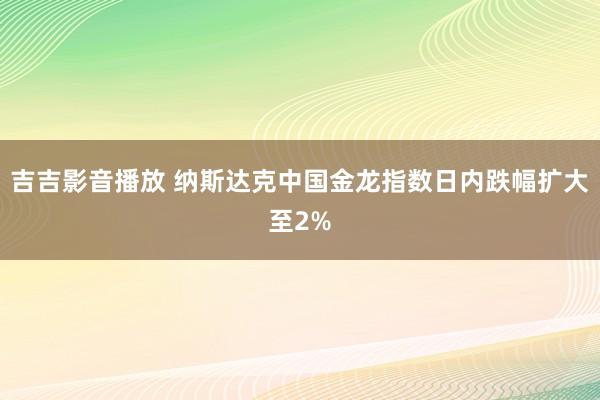 吉吉影音播放 纳斯达克中国金龙指数日内跌幅扩大至2%