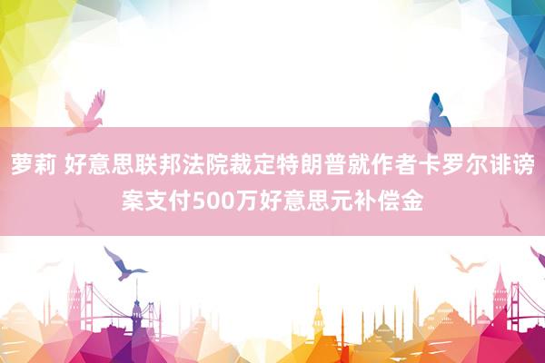 萝莉 好意思联邦法院裁定特朗普就作者卡罗尔诽谤案支付500万好意思元补偿金