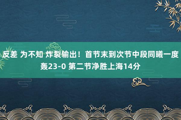 反差 为不知 炸裂输出！首节末到次节中段同曦一度轰23-0 第二节净胜上海14分